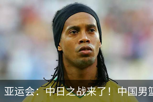 亚运会：中日之战来了！中国男篮半决赛对阵日本队，时间定在918